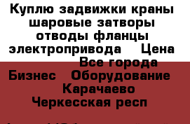 Куплю задвижки краны шаровые затворы отводы фланцы электропривода  › Цена ­ 90 000 - Все города Бизнес » Оборудование   . Карачаево-Черкесская респ.